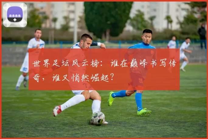 世界足坛风云榜:谁在巅峰书写传奇,谁又悄然崛起?