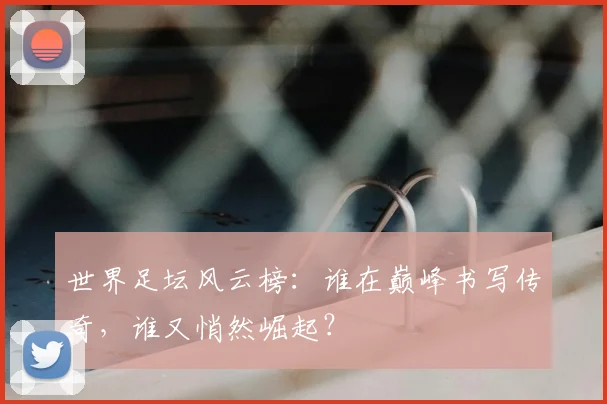 世界足坛风云榜：谁在巅峰书写传奇，谁又悄然崛起？