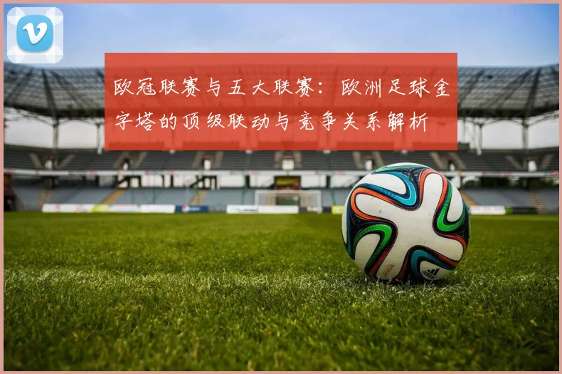 欧冠联赛与五大联赛:欧洲足球金字塔的顶级联动与竞争关系解析