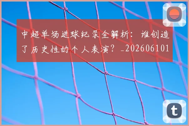 中超单场进球纪录全解析：谁创造了历史性的个人表演？_20260610190340