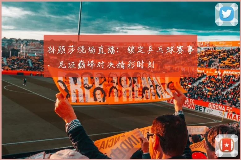 孙颖莎现场直播：锁定乒乓球赛事，见证巅峰对决精彩时刻