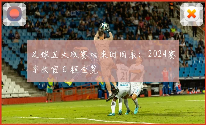 足球五大联赛结束时间表:2024赛季收官日程全览