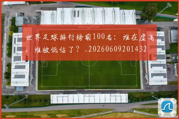 世界足球排行榜前100名：谁在虚高，谁被低估了？_20260609201432