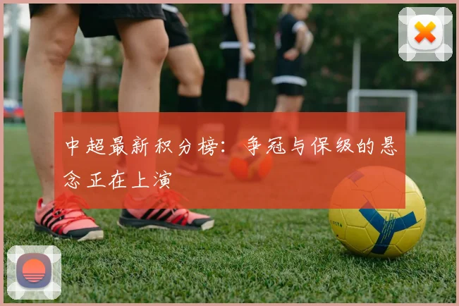 中超最新积分榜:争冠与保级的悬念正在上演