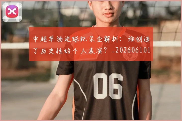 中超单场进球纪录全解析:谁创造了历史性的个人表演?_20260610190340