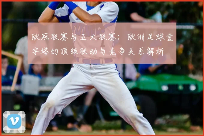 欧冠联赛与五大联赛：欧洲足球金字塔的顶级联动与竞争关系解析
